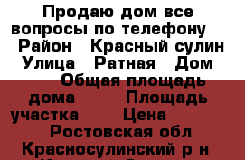 Продаю дом все вопросы по телефону   › Район ­ Красный сулин › Улица ­ Ратная › Дом ­ 13 › Общая площадь дома ­ 56 › Площадь участка ­ 6 › Цена ­ 700 000 - Ростовская обл., Красносулинский р-н, Красный Сулин г. Недвижимость » Дома, коттеджи, дачи продажа   
